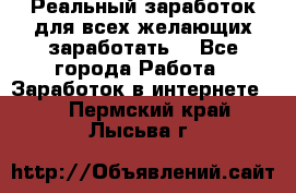 Реальный заработок для всех желающих заработать. - Все города Работа » Заработок в интернете   . Пермский край,Лысьва г.